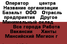 Оператор Call-центра › Название организации ­ Базальт, ООО › Отрасль предприятия ­ Другое › Минимальный оклад ­ 22 000 - Все города Работа » Вакансии   . Ханты-Мансийский,Мегион г.